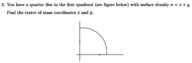 3. You have a quarter disc in the first quadrant (see figure below) with surface density ? = x + y.
Find the center of mass coordinates x? and y?.