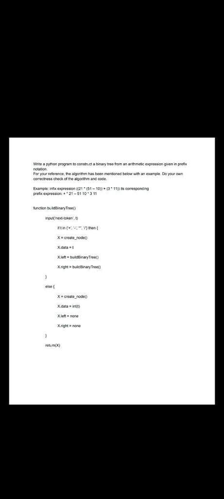 Write a python program to construct a binary tree from an arithmetic expression given in prefix
notation.
For your reference, the algorithm has been mentioned below with an example. Do your own
correctness check of the algorithm and code.
Example: infix expression ((21 * (51 - 10)) * (3 * 11)) its corresponding
prefix expression: + 21 - 51 10 * 3 * 11
function buildBinaryTree()
input('next-token', t)
if t in '+', '-', '*', '/' then 
X = createnode()
X.data = t
X.left = buildBinaryTree()
X.right = buildBinaryTree()

else 
X = createnode()
X.data = int(t)
X.left = none
X.right = none

return(X)
