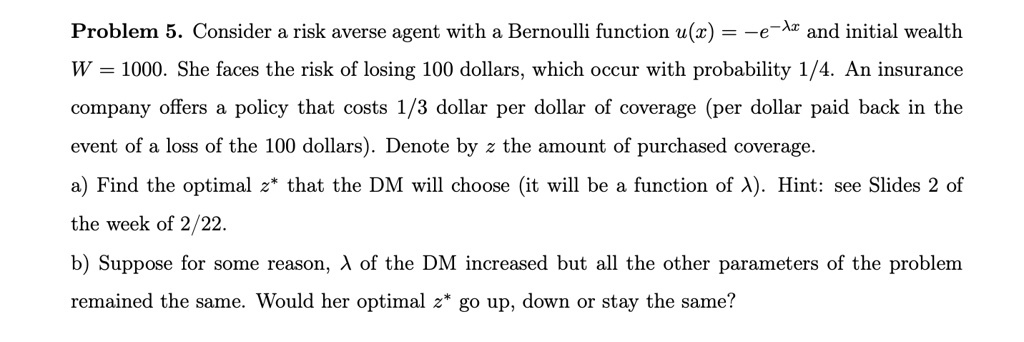 Problem 5. Consider a risk averse agent with a Bernoulli function u(x) = -e^-λ x and initial wealth
W = 1000. She faces the risk of losing 100 dollars, which occur with probability 1/4. An insurance
company offers a policy that costs 1/3 dollar per dollar of coverage (per dollar paid back in the
event of a loss of the 100 dollars). Denote by z the amount of purchased coverage.
a) Find the optimal z^* that the DM will choose (it will be a function of λ). Hint: see Slides 2 of
the week of 2/22.
b) Suppose for some reason, λ of the DM increased but all the other parameters of the problem
remained the same. Would her optimal z^* go up, down or stay the same?