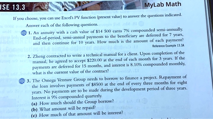 ISE 13.3
MyLab Math
If you choose, you can use Excel's PV function (present value) to answer the questions indicated.
Answer each of the following questions.
1. An annuity with a cash value of 14 500 earns 7% compounded semi-annually.
End-of-period, semi-annual payments to the beneficiary are deferred for 7 years,
and then continue for 10 years. How much is the amount of each payment?
Reference Example 13.3A
2. Zheng contracted to write a technical manual for a client. Upon completion of the
manual, he agreed to accept220.00 at the end of each month for 3 years. If the
payments are deferred for 15 months, and interest is 8.10% compounded monthly,
what is the current value of the contract?
3. The Omega Venture Group needs to borrow to finance a project. Repayment of
the loan involves payments of 8500 at the end of every three months for eight
years. No payments are to be made during the development period of three years.
Interest is 9% compounded quarterly.
(a) How much should the Group borrow?
(b) What amount will be repaid?
(c) How much of that amount will be interest?