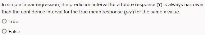 In simple linear regression, the prediction interval for a future response (Y) is always narrower than the confidence interval for the true mean response (?Y) for the same x value.
True
False