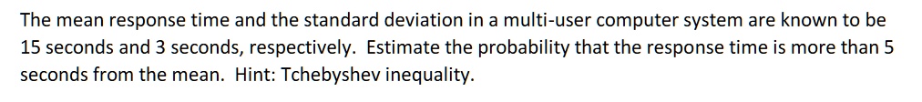 The mean response time and the standard deviation in a multi-user computer system are known to be 15 seconds and 3 seconds, respectively. Estimate the probability that the response time is more than 5 seconds from the mean. Hint: Tchebyshev inequality.