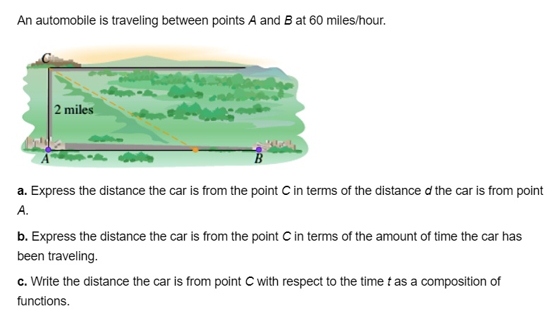 An automobile is traveling between points A and B at 60 miles/hour.
C
2 miles
A
B
a. Express the distance the car is from the point C in terms of the distance d the car is from point A.
b. Express the distance the car is from the point C in terms of the amount of time the car has been traveling.
c. Write the distance the car is from point C with respect to the time t as a composition of functions.