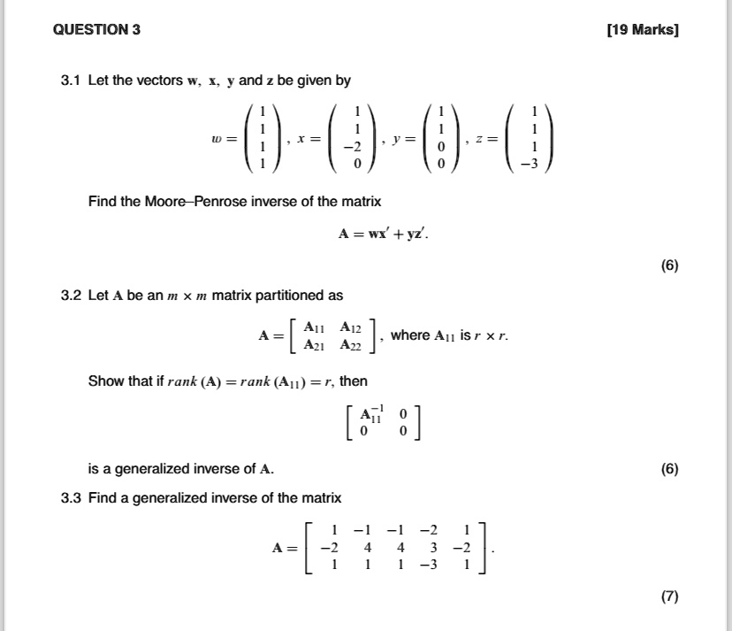 QUESTION 3
3.1 Let the vectors w, x, y and z be given by
< p m a t r i x >, x = 
    < p m a t r i x >, y = 
    < p m a t r i x >, z = 
    < p m a t r i x >
Find the Moore-Penrose inverse of the matrix
A = wx' + yz'.
3.2 Let A be an m x m matrix partitioned as
A = < b m a t r i x >, where A11 is r x r.
Show that if rank (A) = rank (A11) = r, then
< b m a t r i x >
is a generalized inverse of A.
3.3 Find a generalized inverse of the matrix
A = < b m a t r i x >