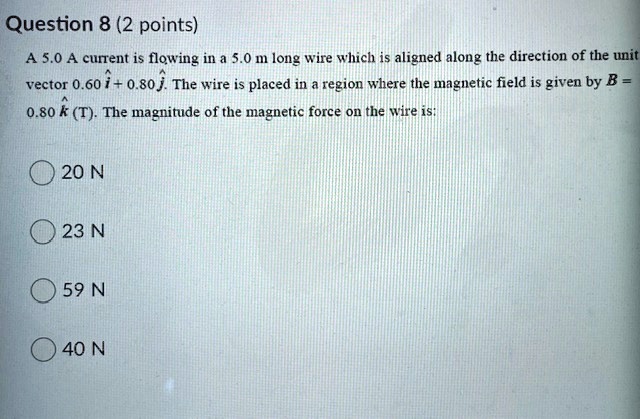 A 5.0 A current is flowing in a 5.0 m long wire which is aligned along the direction of the unit vector 0.60 i^ + 0.80 j^. The wire is placed in a region where the magnetic field is given by B = 0.80 k^ (T). The magnitude of the magnetic force on the wire is:

20 N
23 N
59 N
40 N