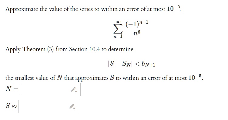 Approximate the value of the series to within an error of at most 10^-5.
sumn=1^infty frac(-1)^n+1n^6
Apply Theorem (3) from Section 10.4 to determine
|S - SN| < bN+1
the smallest value of N that approximates S to within an error of at most 10^-5.
N =
S approx