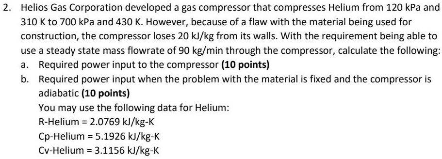 2. Helios Gas Corporation developed a gas compressor that compresses Helium from 120 kPa and
310 K to 700 kPa and 430 K. However, because of a flaw with the material being used for
construction, the compressor loses 20 kJ/kg from its walls. With the requirement being able to
use a steady state mass flowrate of 90 kg/min through the compressor, calculate the following:
a. Required power input to the compressor (10 points)
b. Required power input when the problem with the material is fixed and the compressor is
adiabatic (10 points)
You may use the following data for Helium:
R-Helium = 2.0769 kJ/kg-K
Cp-Helium = 5.1926 kJ/kg-K
Cv-Helium = 3.1156 kJ/kg-K