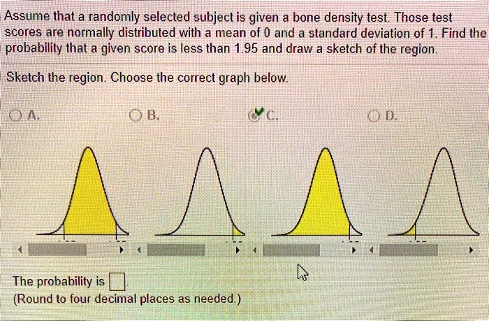 Assume that a randomly selected subject is given a bone density test. Those test scores are normally distributed with a mean of 0 and a standard deviation of 1. Find the probability that a given score is less than 1.95 and draw a sketch of the region.

Sketch the region. Choose the correct graph below.

A.
B.
C.
D.

The probability is [ ].
(Round to four decimal places as needed.)