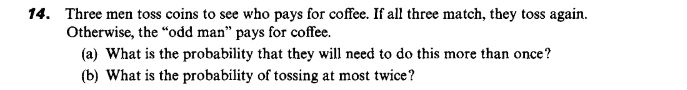 Three men toss coins to see who pays for coffee. If all three match, they toss again.
Otherwise, the "odd man" pays for coffee.
(a) What is the probability that they will need to do this more than once?
(b) What is the probability of tossing at most twice?