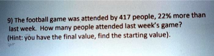 9) The football game was attended by 417 people, 22% more than last week. How many people attended last week's game?
(Hint: you have the final value, find the starting value).