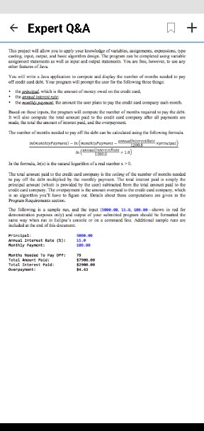 This project will allow you to apply your knowledge of variables, assignments, expressions, type casting, input, output, and basic algorithm design. The program can be completed using variable assignment statements as well as input and output statements. You are free, however, to use any other features of Java.

You will write a Java application to compute and display the number of months needed to pay off credit card debt. Your program will prompt the user for the following three things:
• the principal, which is the amount of money owed on the credit card;
• the annual interest rate;
• the monthly payment, the amount the user plans to pay the credit card company each month.

Based on these inputs, the program will compute the number of months required to pay the debt. It will also compute the total amount paid to the credit card company after all payments are made, the total amount of interest paid, and the overpayment.

The number of months needed to pay off the debt can be calculated using the following formula.
ln(monthlyPayment) - ln(monthlyPayment - annualInterestRate / 1200.0 * principal) / ln(annualInterestRate / 1200.0 + 1.0)

In the formula, ln(x) is the natural logarithm of a real number x > 0.

The total amount paid to the credit card company is the ceiling of the number of months needed to pay off the debt multiplied by the monthly payment. The total interest paid is simply the principal amount (which is provided by the user) subtracted from the total amount paid to the credit card company. The overpayment is the amount overpaid to the credit card company, which is an algorithm you'll have to figure out. Details about these computations are given in the Program Requirements section.

The following is a sample run, and the input (5000.00, 15.0, 100.00 - shown in red for demonstration purposes only) and output of your submitted program should be formatted the same way when run in Eclipse's console or on a command line. Additional sample runs are included at the end of this document.

Principal: 5000.00
Annual Interest Rate (%): 15.0
Monthly Payment: 100.00

Months Needed To Pay Off: 79
Total Amount Paid: 7900.00
Total Interest Paid:2900.00
Overpayment: 4.43
