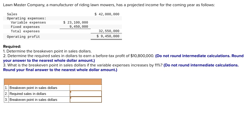 Lawn Master Company, a manufacturer of riding lawn mowers, has a projected income for the coming year as follows:
Sales
42,000,000
Operating expenses:
Variable expenses 23,100,000
Fixed expenses
9,450,000
Total expenses
32,550,000
Operating profit
9,450,000
Required:
1. Determine the breakeven point in sales dollars.
2. Determine the required sales in dollars to earn a before-tax profit of10,800,000. (Do not round intermediate calculations. Round
your answer to the nearest whole dollar amount.)
3. What is the breakeven point in sales dollars if the variable expenses increases by 11%? (Do not round intermediate calculations.
Round your final answer to the nearest whole dollar amount.)
1. Breakeven point in sales dollars
2. Required sales in dollars
3. Breakeven point in sales dollars