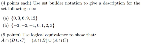 (4 points each) Use set builder notation to give a description for the set following sets:
(a) 0,3,6,9,12
(b) -3,-2,-1, 0, 1, 2, 3
(9 points) Use logical equivalence to show that:
A ∩ (B ∪ C) = (A ∩ B) ∪ (A ∩ C)