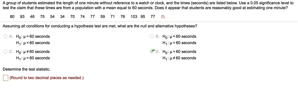 A group of students estimated the length of one minute without reference to a watch or clock, and the times (seconds) are listed below. Use a 0.05 significance level to test the claim that these times are from a population with a mean equal to 60 seconds. Does it appear that students are reasonably good at estimating one minute?
80 93 46 75 54 34 70 74 77 59 71 76 103 95 77
Assuming all conditions for conducting a hypothesis test are met, what are the null and alternative hypotheses?
A. H0: ? = 60 seconds
H1: ? < 60 seconds
B. H0: ? = 60 seconds
H1: ? > 60 seconds
C. H0: ? ? 60 seconds
H1: ? = 60 seconds
D. H0: ? = 60 seconds
H1: ? ? 60 seconds
Determine the test statistic.
(Round to two decimal places as needed.)