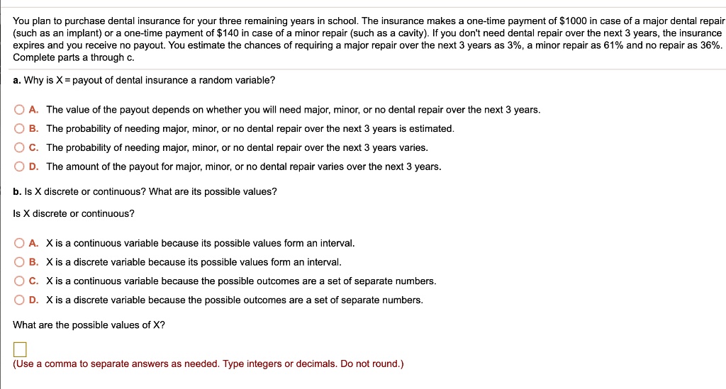 You plan to purchase dental insurance for your three remaining years in school. The insurance makes a one-time payment of 1000 in case of a major dental repair (such as an implant) or a one-time payment of140 in case of a minor repair (such as a cavity). If you don't need dental repair over the next 3 years, the insurance expires and you receive no payout. You estimate the chances of requiring a major repair over the next 3 years as 3%, a minor repair as 61% and no repair as 36%.
Complete parts a through c.
a. Why is X = payout of dental insurance a random variable?
A. The value of the payout depends on whether you will need major, minor, or no dental repair over the next 3 years.
B. The probability of needing major, minor, or no dental repair over the next 3 years is estimated.
C. The probability of needing major, minor, or no dental repair over the next 3 years varies.
D. The amount of the payout for major, minor, or no dental repair varies over the next 3 years.
b. Is X discrete or continuous? What are its possible values?
Is X discrete or continuous?
A. X is a continuous variable because its possible values form an interval.
B. X is a discrete variable because its possible values form an interval.
C. X is a continuous variable because the possible outcomes are a set of separate numbers.
D. X is a discrete variable because the possible outcomes are a set of separate numbers.
What are the possible values of X?
(Use a comma to separate answers as needed. Type integers or decimals. Do not round.)