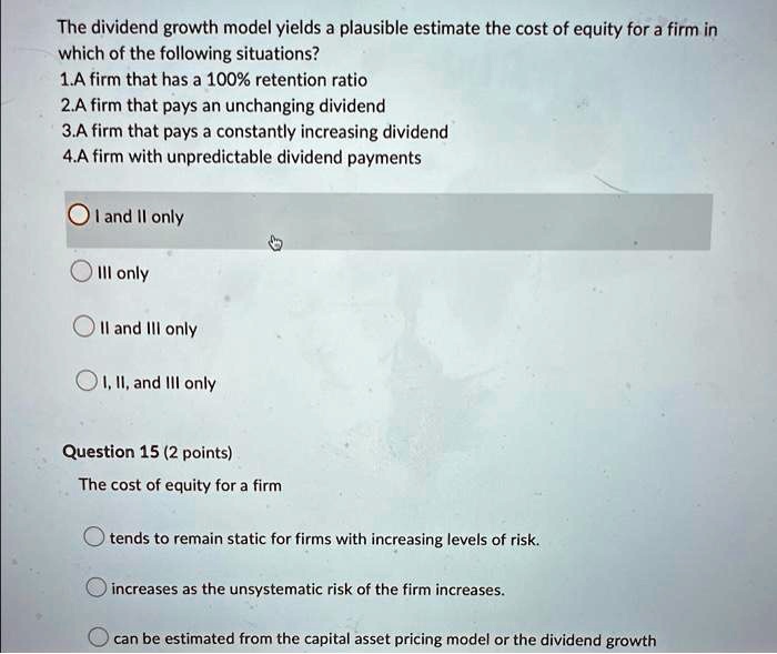 The dividend growth model yields a plausible estimate the cost of equity for a firm in
which of the following situations?
1.A firm that has a 100% retention ratio
2.A firm that pays an unchanging dividend
3.A firm that pays a constantly increasing dividend
4.A firm with unpredictable dividend payments
I and II only
III only
II and III only
I, II, and III only
Question 15 (2 points)
The cost of equity for a firm
tends to remain static for firms with increasing levels of risk.
increases as the unsystematic risk of the firm increases.
can be estimated from the capital asset pricing model or the dividend growth