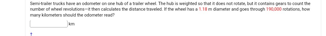 Semi-trailer trucks have an odometer on one hub of a trailer wheel. The hub is weighted so that it does not rotate, but it contains gears to count the number of wheel revolutions-it then calculates the distance traveled. If the wheel has a 1.18  m diameter and goes through 190,000 rotations, how many kilometers should the odometer read?