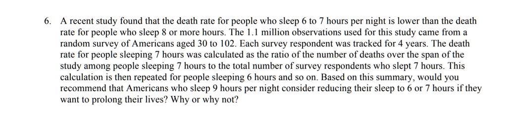 A recent study found that the death rate for people who sleep 6 to 7 hours per night is lower than the death rate for people who sleep 8 or more hours. The 1.1 million observations used for this study came from a random survey of Americans aged 30 to 102. Each survey respondent was tracked for 4 years. The death rate for people sleeping 7 hours was calculated as the ratio of the number of deaths over the span of the study among people sleeping 7 hours to the total number of survey respondents who slept 7 hours. This calculation is then repeated for people sleeping 6 hours and so on. Based on this summary, would you recommend that Americans who sleep 9 hours per night consider reducing their sleep to 6 or 7 hours if they want to prolong their lives? Why or why not?