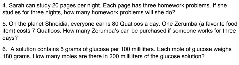 4. Sarah can study 20 pages per night. Each page has three homework problems. If she studies for three nights, how many homework problems will she do?

5. On the planet Shnoidia, everyone earns 80 Quatloos a day. One Zerumba (a favorite food item) costs 7 Quatloos. How many Zerumba's can be purchased if someone works for three days?

6. A solution contains 5 grams of glucose per 100 milliliters. Each mole of glucose weighs 180 grams. How many moles are there in 200 milliliters of the glucose solution?