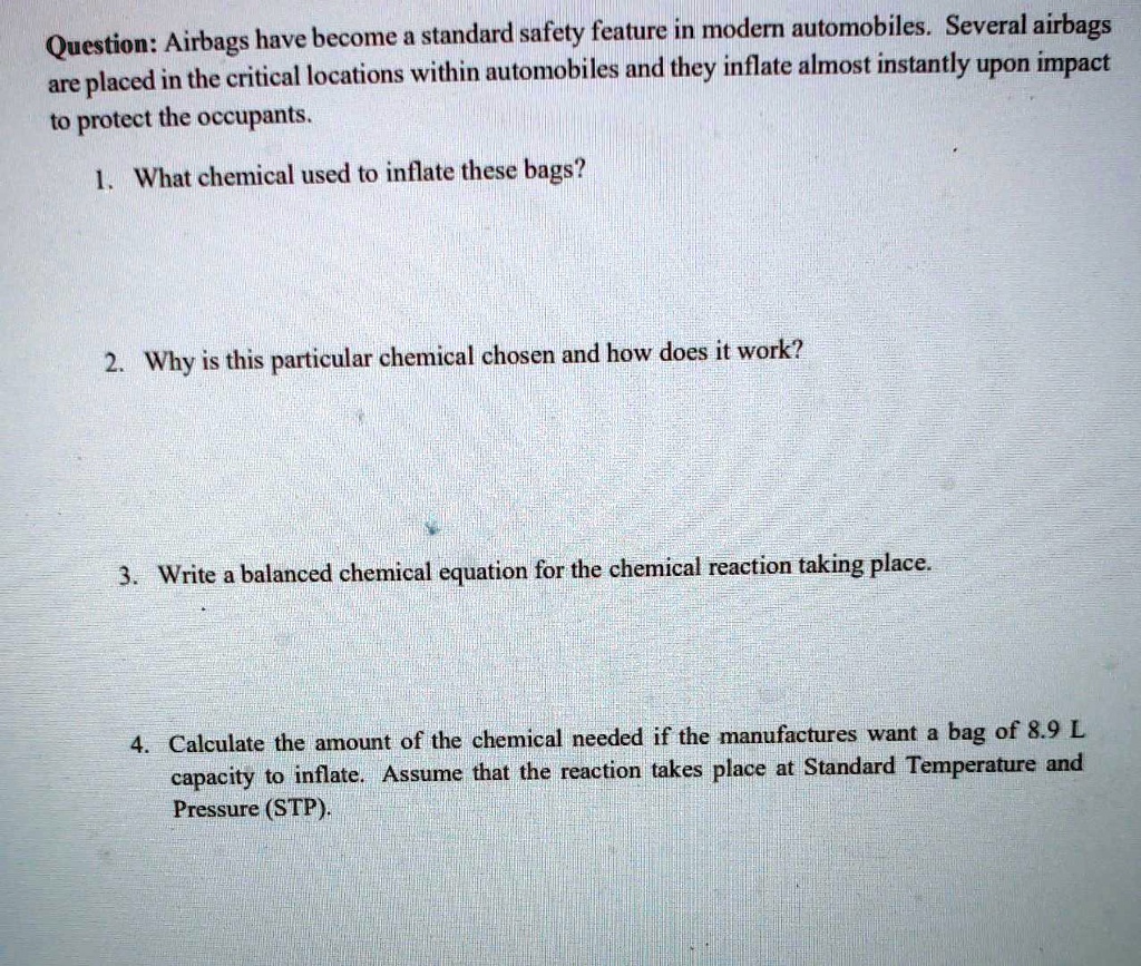 Question: Airbags have become a standard safety feature in modern automobiles. Several airbags
are placed in the critical locations within automobiles and they inflate almost instantly upon impact
to protect the occupants.
1. What chemical used to inflate these bags?
2. Why is this particular chemical chosen and how does it work?
3. Write a balanced chemical equation for the chemical reaction taking place.
4. Calculate the amount of the chemical needed if the manufactures want a bag of 8.9 L
capacity to inflate. Assume that the reaction takes place at Standard Temperature and
Pressure (STP).