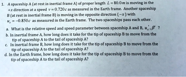 1. A spaceship A (at rest in inertial frame A) of proper length L = 80.0m is moving in the
+x direction at a speed v = 0.720 c as measured in the Earth frame. Another spaceship
B (at rest in inertial frame B) is moving in the opposite direction (-x) with
ux = -0.850 c as measured in the Earth frame. The two spaceships pass each other.
a. What is the relative speed and speed parameter between spaceship A and B, u', eta'?
b. In inertial frame A, how long does it take for the tip of spaceship B to move from the
tip of spaceship A to the tail of spaceship A?
c. In inertial frame B, how long does it take for the tip of spaceship B to move from the
tip of spaceship A to the tail of spaceship A?
d. In the Earth frame, how long does it take for the tip of spaceship B to move from the
tip of spaceship A to the tail of spaceship A?