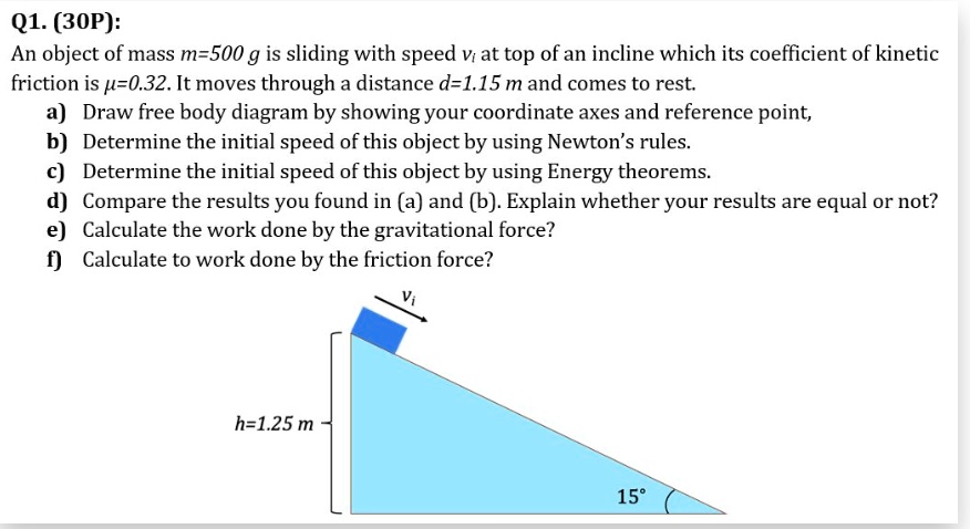 Q1. (30P):
An object of mass m=500 g is sliding with speed vi at top of an incline which its coefficient of kinetic friction is ?=0.32. It moves through a distance d=1.15 m and comes to rest.
a) Draw free body diagram by showing your coordinate axes and reference point,
b) Determine the initial speed of this object by using Newton's rules.
c) Determine the initial speed of this object by using Energy theorems.
d) Compare the results you found in (a) and (b). Explain whether your results are equal or not?
e) Calculate the work done by the gravitational force?
f) Calculate to work done by the friction force?
h=1.25 m
15°