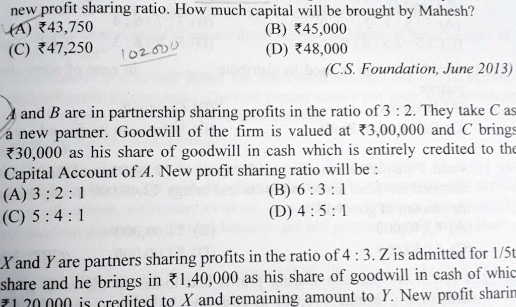new profit sharing ratio. How much capital will be brought by Mahesh?
(A) ?43,750
(C) ?47,250
102000
(B) ?45,000
(D) ?48,000
(C.S. Foundation, June 2013)
A and B are in partnership sharing profits in the ratio of 3 : 2. They take C as
a new partner. Goodwill of the firm is valued at ?3,00,000 and C brings
?30,000 as his share of goodwill in cash which is entirely credited to the
Capital Account of A. New profit sharing ratio will be :
(A) 3 : 2 : 1
(B) 6 : 3 : 1
(D) 4 : 5 : 1
(C) 5 : 4 : 1
X and Y are partners sharing profits in the ratio of 4 : 3. Z is admitted for 1/5th
share and he brings in ?1,40,000 as his share of goodwill in cash of which
?1,20,000 is credited to X and remaining amount to Y. New profit sharing