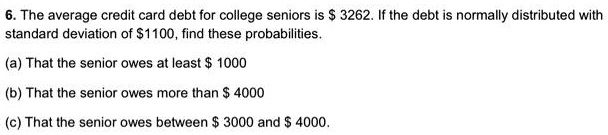 6. The average credit card debt for college seniors is 3262. If the debt is normally distributed with standard deviation of1100, find these probabilities.

(a) That the senior owes at least 1000

(b) That the senior owes more than 4000

(c) That the senior owes between 3000 and 4000.