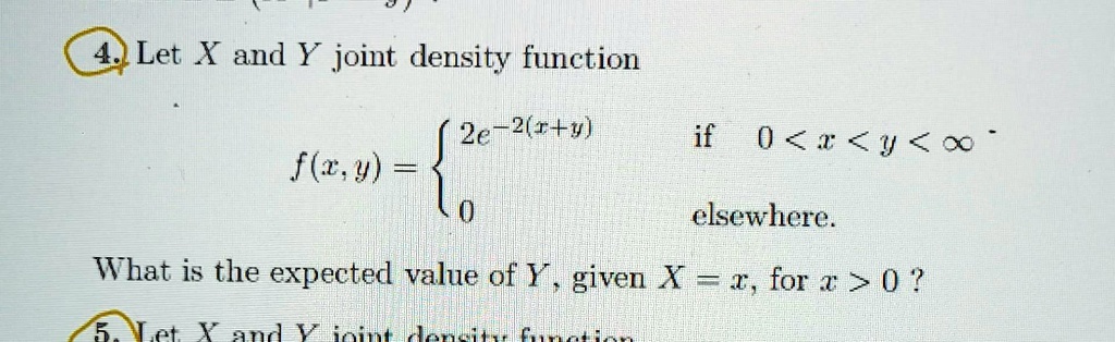 4. Let X and Y joint density function

    f(x, y) = 
    2e^-2(x+y)   if  0 < x < y < ∞
    
    0    elsewhere

What is the expected value of Y, given X = x, for x > 0 ?
5. Let X and Y joint density function
