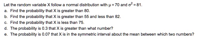 Let the random variable X follow a normal distribution with ? = 70 and ?² = 81.
a. Find the probability that X is greater than 80.
b. Find the probability that X is greater than 55 and less than 82.
c. Find the probability that X is less than 75.
d. The probability is 0.3 that X is greater than what number?
e. The probability is 0.07 that X is in the symmetric interval about the mean between which two numbers?