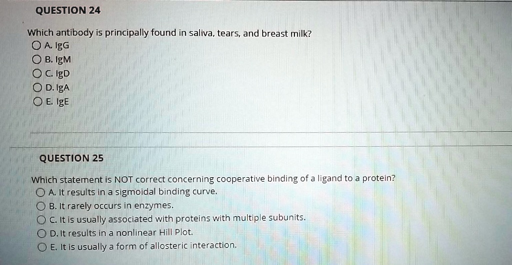 QUESTION 24
Which antibody is principally found in saliva, tears, and breast milk?
A. IgG
B. IgM
C. IgD
D. IgA
E. IgE
QUESTION 25
Which statement is NOT correct concerning cooperative binding of a ligand to a protein?
A. It results in a sigmoidal binding curve.
B. It rarely occurs in enzymes.
C. It is usually associated with proteins with multiple subunits.
D. It results in a nonlinear Hill Plot.
E. It is usually a form of allosteric interaction.