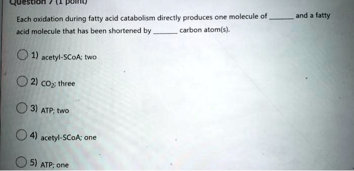 Each oxidation during fatty acid catabolism directly produces one molecule of  and a fatty acid molecule that has been shortened by  carbon atom(s).

1) acetyl-SCoA; two
2) CO2; three
3) ATP; two
4) acetyl-SCoA; one
5) ATP; one