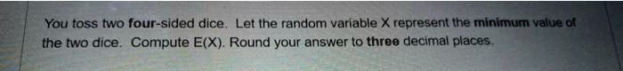 You toss two four-sided dice. Let the random variable X represent the minimum value of the two dice. Compute E(X). Round your answer to three decimal places.