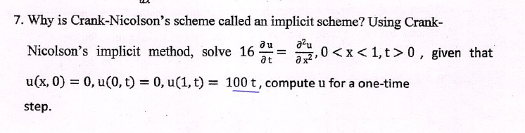 7. Why is Crank-Nicolson's scheme called an implicit scheme? Using Crank-Nicolson's implicit method, solve 16 (∂ u)/(∂ t) = (∂^2 u)/(∂ x^2), 0 < x < 1, t > 0, given that u(x, 0) = 0, u(0, t) = 0, u(1, t) = 100t, compute u for a one-time step.
