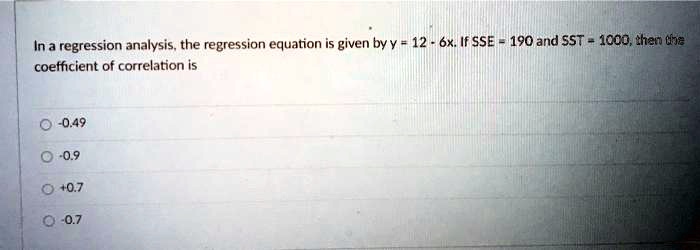 In a regression analysis, the regression equation is given by y = 12 - 6x. If SSE = 190 and SST = 1000, then the coefficient of correlation is

-0.49
-0.9
+0.7
-0.7
