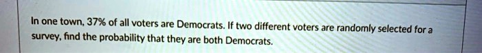 In one town, 37% of all voters are Democrats. If two different voters are randomly selected for a survey, find the probability that they are both Democrats.