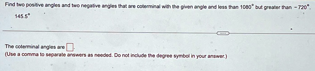 Find two positive angles and two negative angles that are coterminal with the given angle and less than 1080° but greater than -720°.
145.5°
The coterminal angles are
(Use a comma to separate answers as needed. Do not include the degree symbol in your answer.)