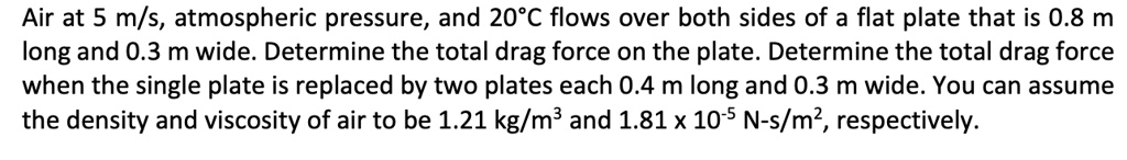 Air at 5 m/s, atmospheric pressure, and 20°C flows over both sides of a flat plate that is 0.8 m long and 0.3 m wide. Determine the total drag force on the plate. Determine the total drag force when the single plate is replaced by two plates each 0.4 m long and 0.3 m wide. You can assume the density and viscosity of air to be 1.21 kg/m³ and 1.81 x 10-5 N-s/m², respectively.