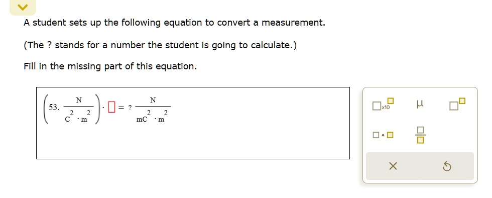 A student sets up the following equation to convert a measurement.
(The ? stands for a number the student is going to calculate.)
Fill in the missing part of this equation.
53. ( (N)/(C^2 · m^2)) ·? = ? (N)/(mC^2 · m^2)
