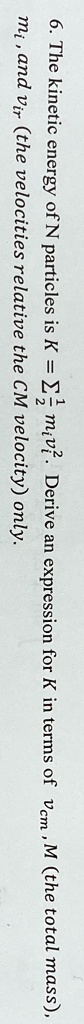 6. The kinetic energy of N particles is K = ∑i=1^N(1)/(2) mi vi^2. Derive an expression for K in terms of vcm, M (the total mass), mi, and vri (the velocities relative the CM velocity) only.