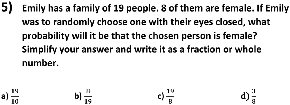 5) Emily has a family of 19 people. 8 of them are female. If Emily
was to randomly choose one with their eyes closed, what
probability will it be that the chosen person is female?
Simplify your answer and write it as a fraction or whole
number.
(19)/(10)
a) (8)/(19)
b) (19)/(8)
c) (3)/(8)
d)