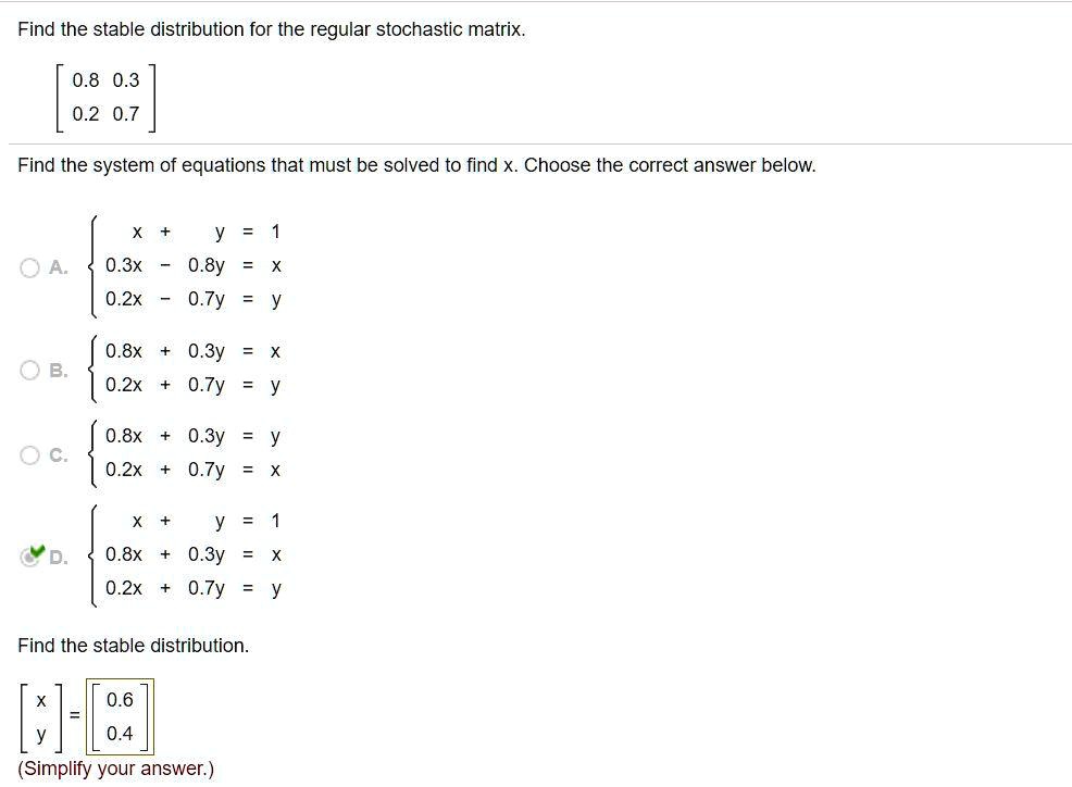 Find the stable distribution for the regular stochastic matrix.
[ 0.8 0.3 ]
[ 0.2 0.7 ]
Find the system of equations that must be solved to find x. Choose the correct answer below.
A.  x + y = 1
0.3x - 0.8y = x
0.2x - 0.7y = y
B.  0.8x + 0.3y = x
0.2x + 0.7y = y
C.  0.8x + 0.3y = y
0.2x + 0.7y = x
D.  x + y = 1
0.8x + 0.3y = x
0.2x + 0.7y = y
Find the stable distribution.
[ x ] = [ 0.6 ]
[ y ] = [ 0.4 ]
(Simplify your answer.)