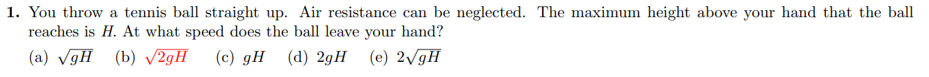 1. You throw a tennis ball straight up. Air resistance can be neglected. The maximum height above your hand that the ball reaches is ( H ). At what speed does the ball leave your hand?
(a) ( sqrtg H )
(b) ( sqrt2 g H )
(c) ( g H )
(d) ( 2 g H )
(e) ( 2 sqrtg H )