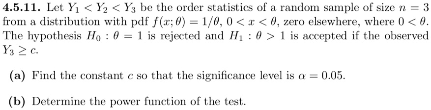 4.5.11. Let Y1 < Y2 < Y3 be the order statistics of a random sample of size n = 3 from a distribution with pdf f(x; θ) = 1/θ, 0 < x < θ, zero elsewhere, where 0 < θ. The hypothesis H0: θ = 1 is rejected and H1: θ > 1 is accepted if the observed Y3 ≥ c. (a) Find the constant c so that the significance level is α = 0.05. (b) Determine the power function of the test.