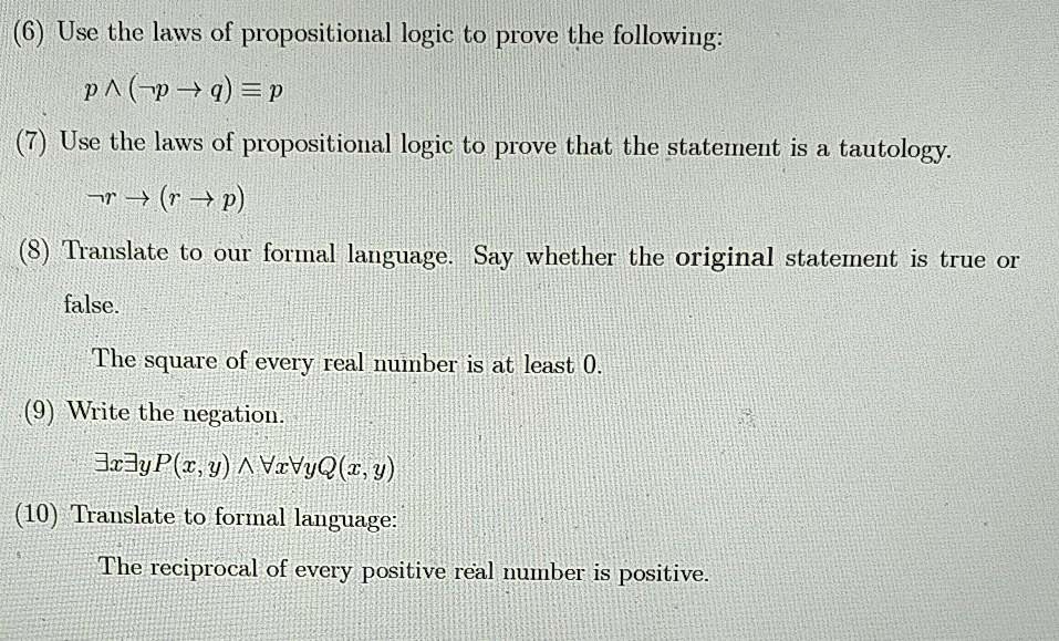 (6) Use the laws of propositional logic to prove the following:

    p ? (¬p ? q) ? p

(7) Use the laws of propositional logic to prove that the statement is a tautology.

    ¬r ? (r ? p)

(8) Translate to our formal language. Say whether the original statement is true or false.

    The square of every real number is at least 0.

(9) Write the negation.

    ?x?y P(x,y) ? ?x?y Q(x,y)

(10) Translate to formal language:

    The reciprocal of every positive real number is positive.