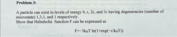Problem 3:
A particle can exist in levels of energy 0, ϵ, 2ϵ, and 3ϵ having degeneracies (number of
microstate) 1, 3, 3, and 1 respectively.
Show that Helmholtz function F can be expressed as
F = -3kBT ln(1 + (-ϵ/kBT))