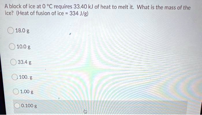 A block of ice at 0 °C requires 33.40 kJ of heat to melt it. What is the mass of the ice? (Heat of fusion of ice = 334 J/g)
18.0 g
10.0 g
33.4 g
100. g
1.00 g
0.100 g