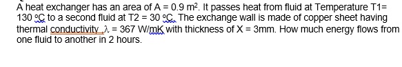 A heat exchanger has an area of A = 0.9 m². It passes heat from fluid at Temperature T1 = 130 °C to a second fluid at T2 = 30 °C. The exchange wall is made of copper sheet having thermal conductivity λ = 367  W/mK with thickness of X = 3mm. How much energy flows from one fluid to another in 2 hours.