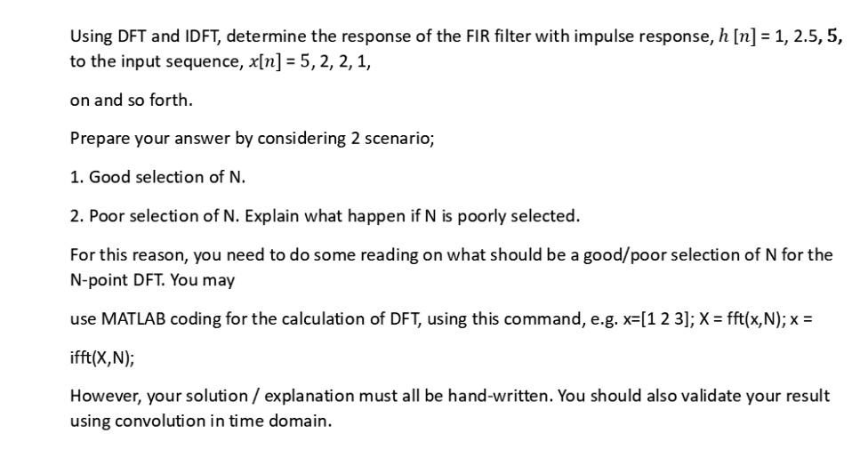 Using DFT and IDFT, determine the response of the FIR filter with impulse response, h[n] = 1, 2.5, 5,
to the input sequence, x[n] = 5, 2, 2, 1,
on and so forth.
Prepare your answer by considering 2 scenario;
1. Good selection of N.
2. Poor selection of N. Explain what happen if N is poorly selected.
For this reason, you need to do some reading on what should be a good/poor selection of N for the
N-point DFT. You may
use MATLAB coding for the calculation of DFT, using this command, e.g. x=[1 2 3]; X = fft(x,N); x = 
ifft(X,N);
However, your solution / explanation must all be hand-written. You should also validate your result
using convolution in time domain.