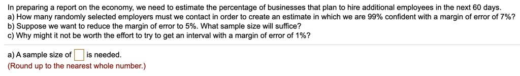 In preparing a report on the economy, we need to estimate the percentage of businesses that plan to hire additional employees in the next 60 days.
a) How many randomly selected employers must we contact in order to create an estimate in which we are 99% confident with a margin of error of 7%? 
b) Suppose we want to reduce the margin of error to 5%. What sample size will suffice?
c) Why might it not be worth the effort to try to get an interval with a margin of error of 1%?
a) A sample size of is needed.
(Round up to the nearest whole number.)